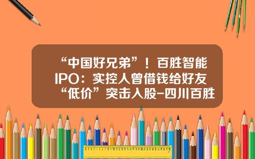 “中国好兄弟”！百胜智能IPO：实控人曾借钱给好友“低价”突击入股-四川百胜科技有限公司