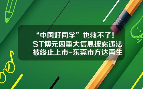 “中国好同学”也救不了！ST博元因重大信息披露违法被终止上市-东莞市方达再生资源产业股份有限公司招聘