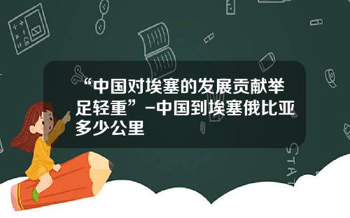 “中国对埃塞的发展贡献举足轻重”-中国到埃塞俄比亚多少公里