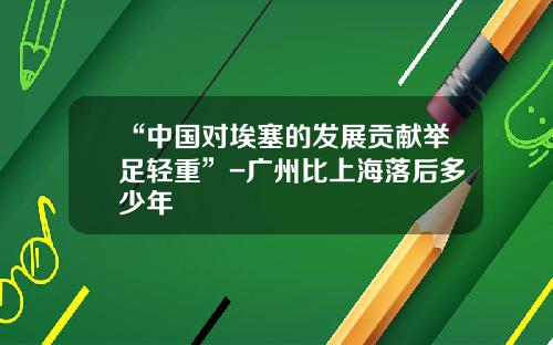 “中国对埃塞的发展贡献举足轻重”-广州比上海落后多少年