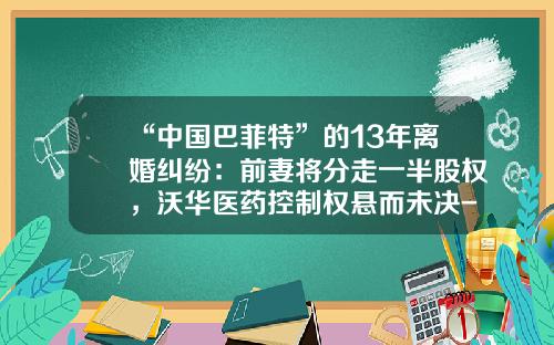 “中国巴菲特”的13年离婚纠纷：前妻将分走一半股权，沃华医药控制权悬而未决-中证万融医药投资集团有限公司