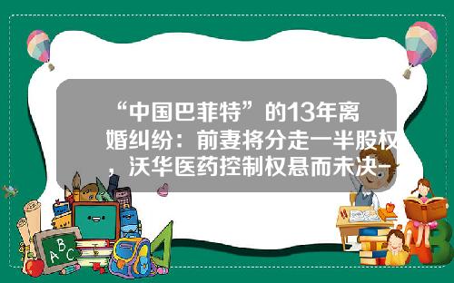 “中国巴菲特”的13年离婚纠纷：前妻将分走一半股权，沃华医药控制权悬而未决-沃华心可舒片多少价格