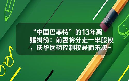 “中国巴菲特”的13年离婚纠纷：前妻将分走一半股权，沃华医药控制权悬而未决-002293基金