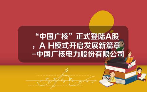 “中国广核”正式登陆A股，A+H模式开启发展新篇章-中国广核电力股份有限公司ipo券商