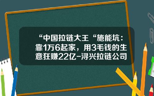 “中国拉链大王“施能坑：靠1万6起家，用3毛钱的生意狂赚22亿-浔兴拉链公司上班好吗