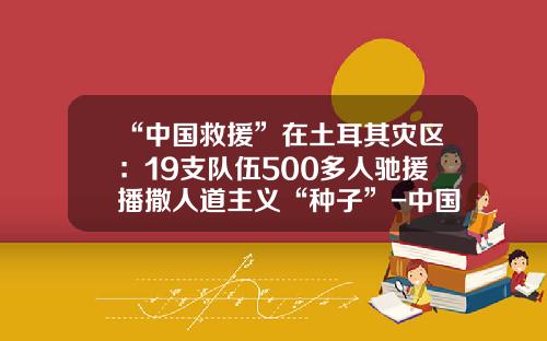 “中国救援”在土耳其灾区：19支队伍500多人驰援播撒人道主义“种子”-中国公司在土耳其动乱遭受损失