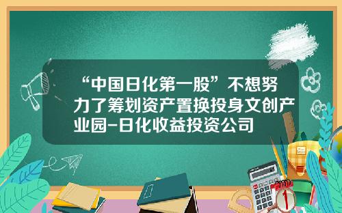 “中国日化第一股”不想努力了筹划资产置换投身文创产业园-日化收益投资公司