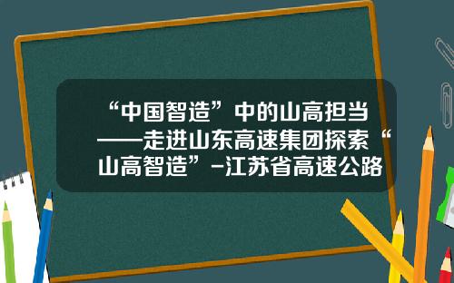 “中国智造”中的山高担当——走进山东高速集团探索“山高智造”-江苏省高速公路控股有限公司
