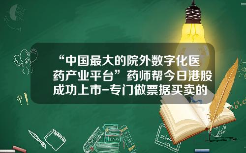 “中国最大的院外数字化医药产业平台”药师帮今日港股成功上市-专门做票据买卖的公司