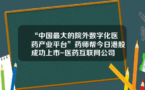 “中国最大的院外数字化医药产业平台”药师帮今日港股成功上市-医药互联网公司