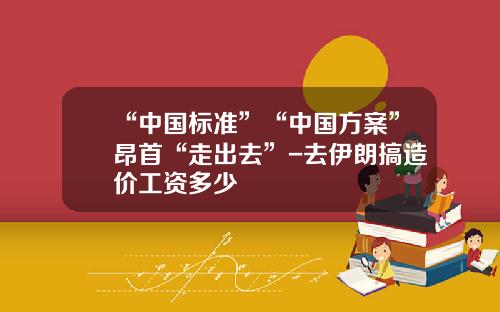 “中国标准”“中国方案”昂首“走出去”-去伊朗搞造价工资多少