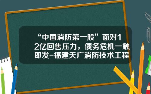 “中国消防第一股”面对12亿回售压力，债务危机一触即发-福建天广消防技术工程有限公司