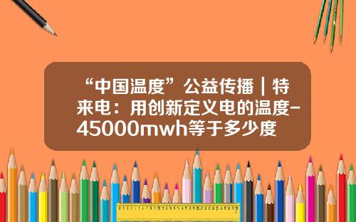 “中国温度”公益传播｜特来电：用创新定义电的温度-45000mwh等于多少度电