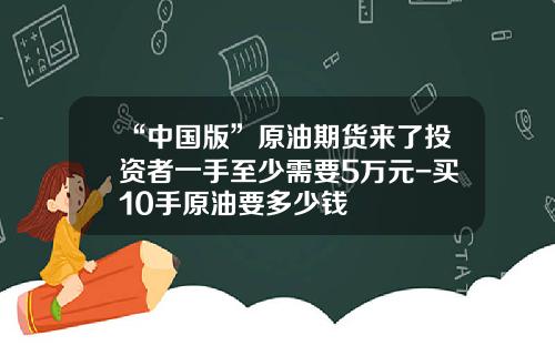 “中国版”原油期货来了投资者一手至少需要5万元-买10手原油要多少钱