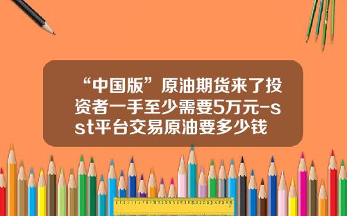 “中国版”原油期货来了投资者一手至少需要5万元-sst平台交易原油要多少钱