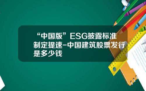 “中国版”ESG披露标准制定提速-中国建筑股票发行是多少钱