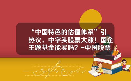 “中国特色的估值体系”引热议，中字头股票大涨！国企主题基金能买吗？-中国股票基金