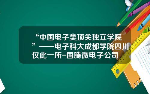 “中国电子类顶尖独立学院”——电子科大成都学院四川仅此一所-国腾微电子公司