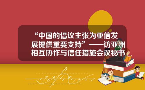 “中国的倡议主张为亚信发展提供重要支持”——访亚洲相互协作与信任措施会议秘书长凯拉特·萨雷拜-重庆亚信基金