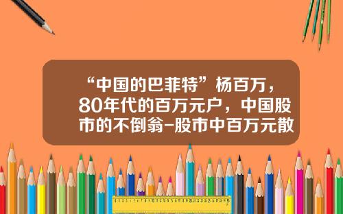 “中国的巴菲特”杨百万，80年代的百万元户，中国股市的不倒翁-股市中百万元散户有多少