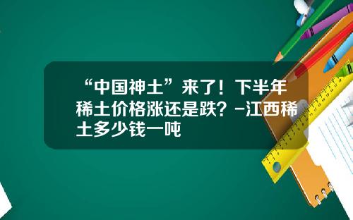 “中国神土”来了！下半年稀土价格涨还是跌？-江西稀土多少钱一吨