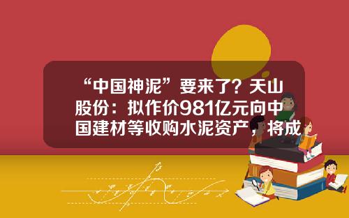 “中国神泥”要来了？天山股份：拟作价981亿元向中国建材等收购水泥资产，将成国内水泥龙头上市公司-中国建材收购海螺水泥多少股权