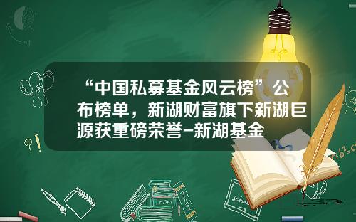 “中国私募基金风云榜”公布榜单，新湖财富旗下新湖巨源获重磅荣誉-新湖基金