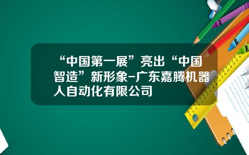 “中国第一展”亮出“中国智造”新形象-广东嘉腾机器人自动化有限公司