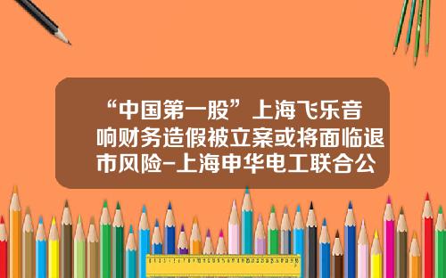 “中国第一股”上海飞乐音响财务造假被立案或将面临退市风险-上海申华电工联合公司