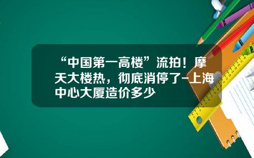 “中国第一高楼”流拍！摩天大楼热，彻底消停了-上海中心大厦造价多少