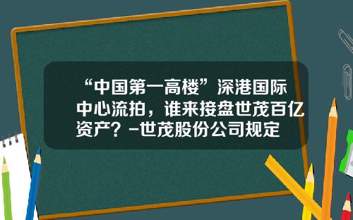 “中国第一高楼”深港国际中心流拍，谁来接盘世茂百亿资产？-世茂股份公司规定