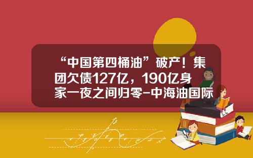“中国第四桶油”破产！集团欠债127亿，190亿身家一夜之间归零-中海油国际融资租赁公司