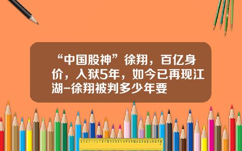 “中国股神”徐翔，百亿身价，入狱5年，如今已再现江湖-徐翔被判多少年要