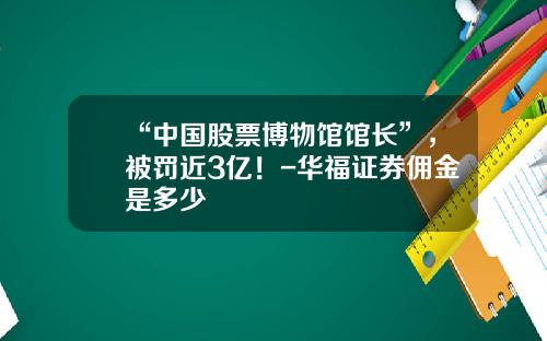 “中国股票博物馆馆长”，被罚近3亿！-华福证券佣金是多少