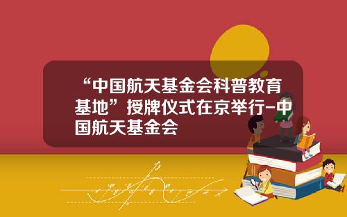 “中国航天基金会科普教育基地”授牌仪式在京举行-中国航天基金会