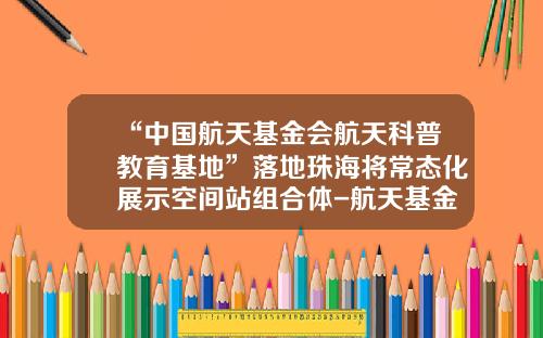 “中国航天基金会航天科普教育基地”落地珠海将常态化展示空间站组合体-航天基金会