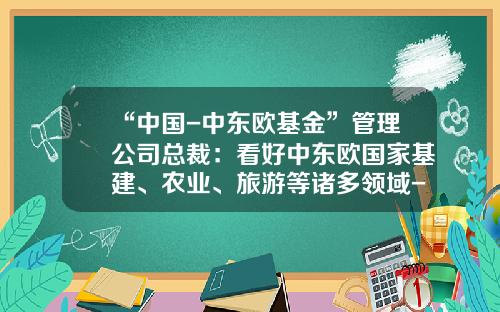 “中国-中东欧基金”管理公司总裁：看好中东欧国家基建、农业、旅游等诸多领域-中东欧基金