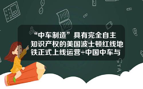 “中车制造”具有完全自主知识产权的美国波士顿红线地铁正式上线运营-中国中车与美国初创公司