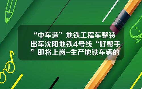 “中车造”地铁工程车整装出车沈阳地铁4号线“好帮手”即将上岗-生产地铁车辆的公司