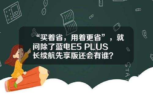 “买着省，用着更省”，就问除了蓝电E5 PLUS 长续航先享版还会有谁？