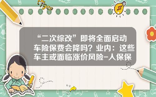 “二次综改”即将全面启动车险保费会降吗？业内：这些车主或面临涨价风险-人保保费超多少上涨
