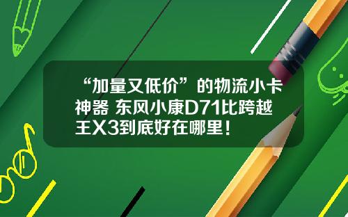 “加量又低价”的物流小卡神器 东风小康D71比跨越王X3到底好在哪里！