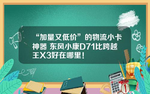 “加量又低价”的物流小卡神器 东风小康D71比跨越王X3好在哪里！