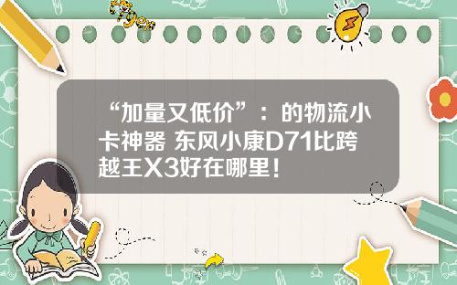 “加量又低价”：的物流小卡神器 东风小康D71比跨越王X3好在哪里！