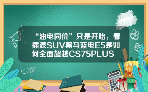 “油电同价”只是开始，看插混SUV黑马蓝电E5是如何全面超越CS75PLUS的！