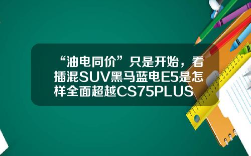 “油电同价”只是开始，看插混SUV黑马蓝电E5是怎样全面超越CS75PLUS的