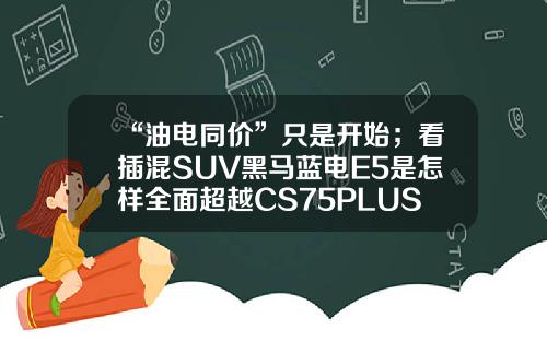 “油电同价”只是开始；看插混SUV黑马蓝电E5是怎样全面超越CS75PLUS的！