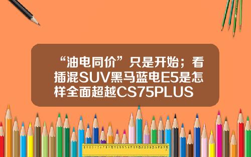 “油电同价”只是开始；看插混SUV黑马蓝电E5是怎样全面超越CS75PLUS的