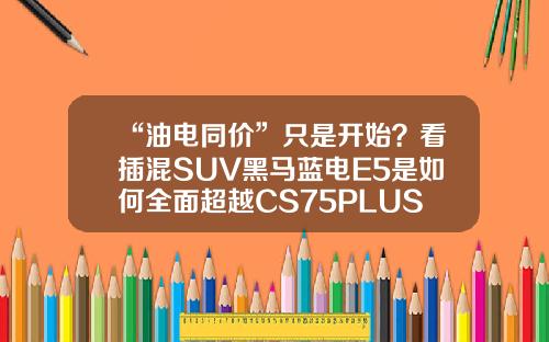 “油电同价”只是开始？看插混SUV黑马蓝电E5是如何全面超越CS75PLUS的！
