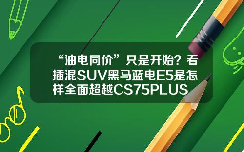“油电同价”只是开始？看插混SUV黑马蓝电E5是怎样全面超越CS75PLUS的